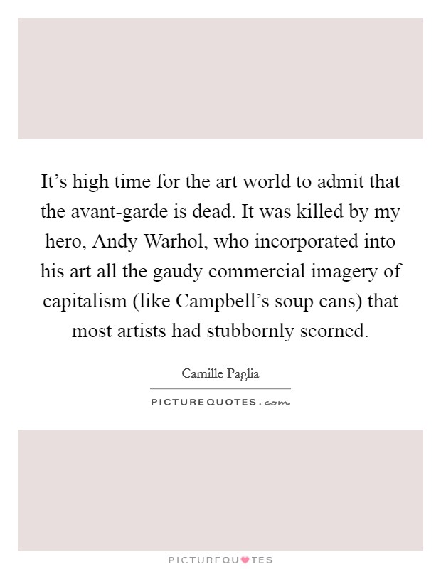 It's high time for the art world to admit that the avant-garde is dead. It was killed by my hero, Andy Warhol, who incorporated into his art all the gaudy commercial imagery of capitalism (like Campbell's soup cans) that most artists had stubbornly scorned Picture Quote #1