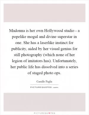 Madonna is her own Hollywood studio - a popelike mogul and divine superstar in one. She has a laserlike instinct for publicity, aided by her visual genius for still photography (which none of her legion of imitators has). Unfortunately, her public life has dissolved into a series of staged photo ops Picture Quote #1