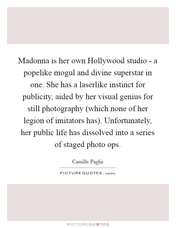 Madonna is her own Hollywood studio - a popelike mogul and divine superstar in one. She has a laserlike instinct for publicity, aided by her visual genius for still photography (which none of her legion of imitators has). Unfortunately, her public life has dissolved into a series of staged photo ops Picture Quote #1