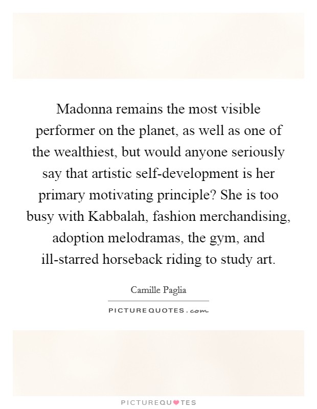 Madonna remains the most visible performer on the planet, as well as one of the wealthiest, but would anyone seriously say that artistic self-development is her primary motivating principle? She is too busy with Kabbalah, fashion merchandising, adoption melodramas, the gym, and ill-starred horseback riding to study art Picture Quote #1