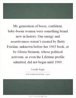 My generation of bossy, confident, baby-boom women were something brand new in history. Our energy and assertiveness weren’t created by Betty Friedan, unknown before her 1963 book, or by Gloria Steinem, whose political activism, as even the Lifetime profile admitted, did not begin until 1969 Picture Quote #1