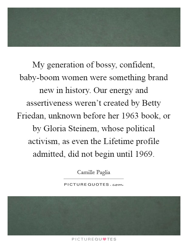 My generation of bossy, confident, baby-boom women were something brand new in history. Our energy and assertiveness weren't created by Betty Friedan, unknown before her 1963 book, or by Gloria Steinem, whose political activism, as even the Lifetime profile admitted, did not begin until 1969 Picture Quote #1