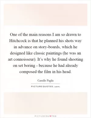 One of the main reasons I am so drawn to Hitchcock is that he planned his shots way in advance on story-boards, which he designed like classic paintings (he was an art connoisseur). It’s why he found shooting on set boring - because he had already composed the film in his head Picture Quote #1