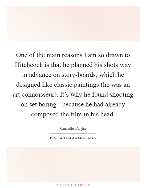 One of the main reasons I am so drawn to Hitchcock is that he planned his shots way in advance on story-boards, which he designed like classic paintings (he was an art connoisseur). It's why he found shooting on set boring - because he had already composed the film in his head Picture Quote #1