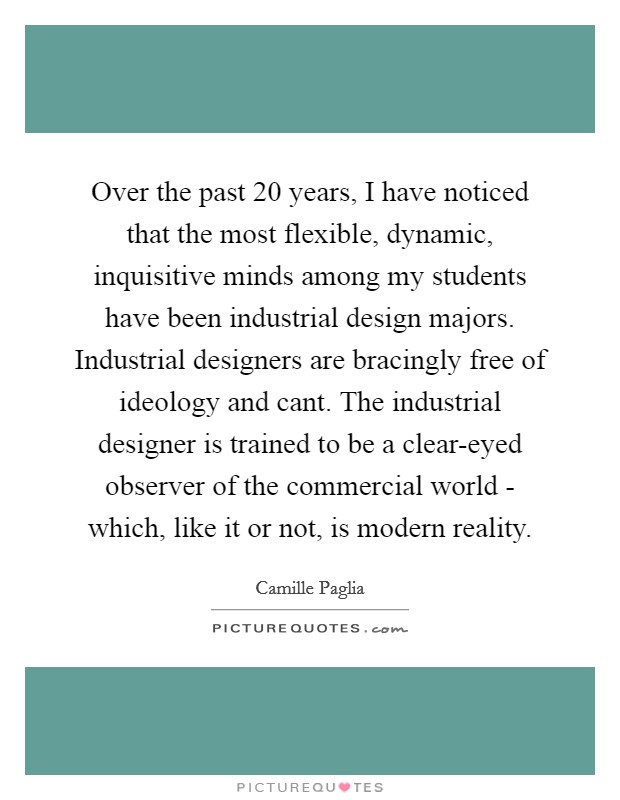 Over the past 20 years, I have noticed that the most flexible, dynamic, inquisitive minds among my students have been industrial design majors. Industrial designers are bracingly free of ideology and cant. The industrial designer is trained to be a clear-eyed observer of the commercial world - which, like it or not, is modern reality Picture Quote #1