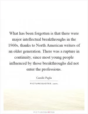 What has been forgotten is that there were major intellectual breakthroughs in the 1960s, thanks to North American writers of an older generation. There was a rupture in continuity, since most young people influenced by those breakthroughs did not enter the professions Picture Quote #1
