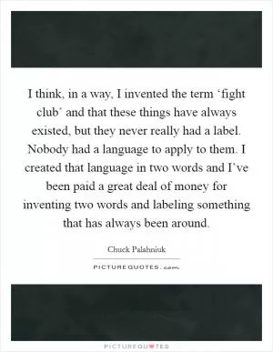 I think, in a way, I invented the term ‘fight club’ and that these things have always existed, but they never really had a label. Nobody had a language to apply to them. I created that language in two words and I’ve been paid a great deal of money for inventing two words and labeling something that has always been around Picture Quote #1