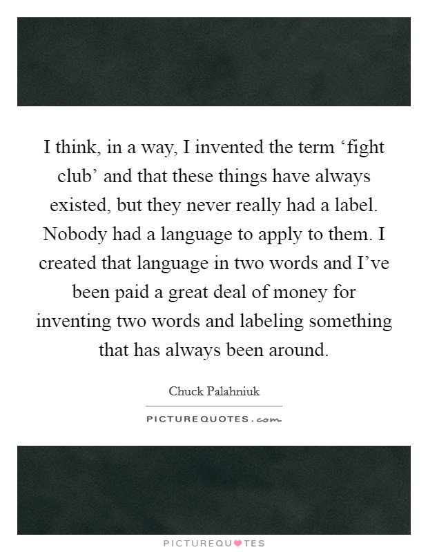 I think, in a way, I invented the term ‘fight club' and that these things have always existed, but they never really had a label. Nobody had a language to apply to them. I created that language in two words and I've been paid a great deal of money for inventing two words and labeling something that has always been around Picture Quote #1