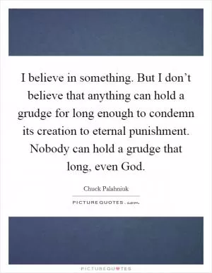 I believe in something. But I don’t believe that anything can hold a grudge for long enough to condemn its creation to eternal punishment. Nobody can hold a grudge that long, even God Picture Quote #1