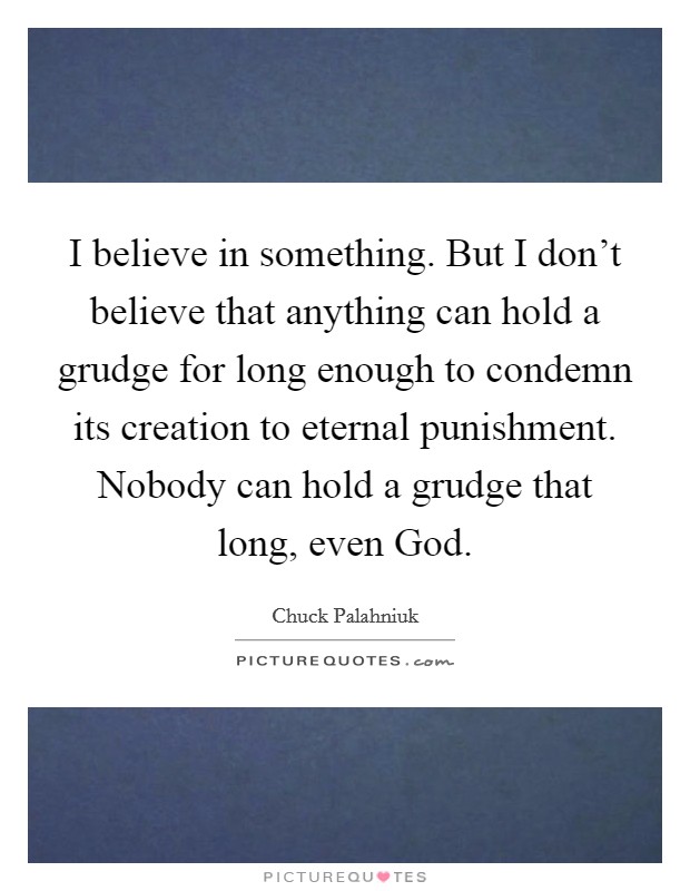 I believe in something. But I don't believe that anything can hold a grudge for long enough to condemn its creation to eternal punishment. Nobody can hold a grudge that long, even God Picture Quote #1