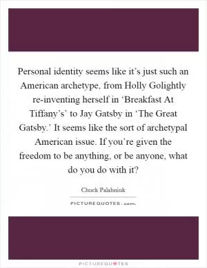 Personal identity seems like it’s just such an American archetype, from Holly Golightly re-inventing herself in ‘Breakfast At Tiffany’s’ to Jay Gatsby in ‘The Great Gatsby.’ It seems like the sort of archetypal American issue. If you’re given the freedom to be anything, or be anyone, what do you do with it? Picture Quote #1