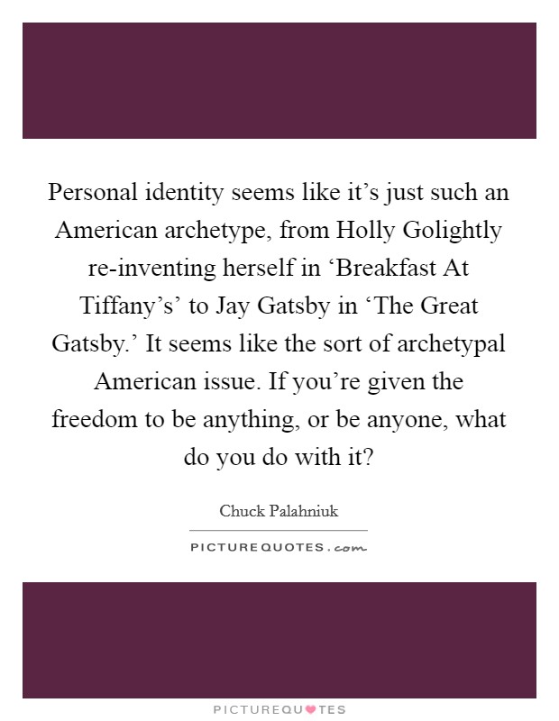 Personal identity seems like it's just such an American archetype, from Holly Golightly re-inventing herself in ‘Breakfast At Tiffany's' to Jay Gatsby in ‘The Great Gatsby.' It seems like the sort of archetypal American issue. If you're given the freedom to be anything, or be anyone, what do you do with it? Picture Quote #1