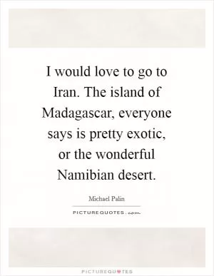I would love to go to Iran. The island of Madagascar, everyone says is pretty exotic, or the wonderful Namibian desert Picture Quote #1