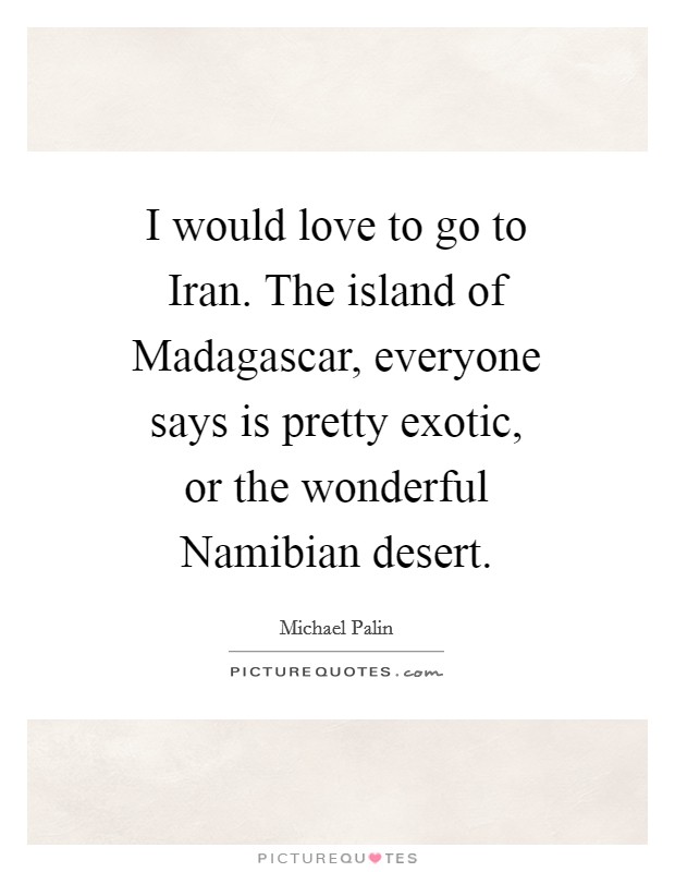 I would love to go to Iran. The island of Madagascar, everyone says is pretty exotic, or the wonderful Namibian desert Picture Quote #1