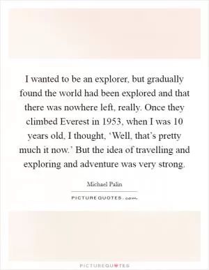 I wanted to be an explorer, but gradually found the world had been explored and that there was nowhere left, really. Once they climbed Everest in 1953, when I was 10 years old, I thought, ‘Well, that’s pretty much it now.’ But the idea of travelling and exploring and adventure was very strong Picture Quote #1