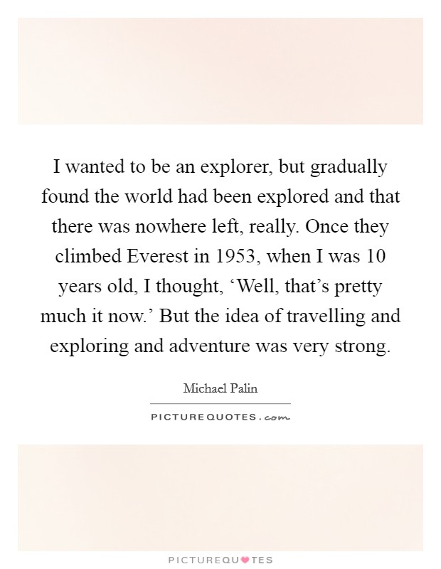 I wanted to be an explorer, but gradually found the world had been explored and that there was nowhere left, really. Once they climbed Everest in 1953, when I was 10 years old, I thought, ‘Well, that's pretty much it now.' But the idea of travelling and exploring and adventure was very strong Picture Quote #1