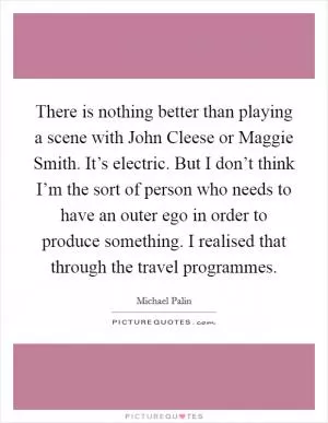 There is nothing better than playing a scene with John Cleese or Maggie Smith. It’s electric. But I don’t think I’m the sort of person who needs to have an outer ego in order to produce something. I realised that through the travel programmes Picture Quote #1