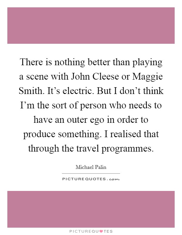 There is nothing better than playing a scene with John Cleese or Maggie Smith. It's electric. But I don't think I'm the sort of person who needs to have an outer ego in order to produce something. I realised that through the travel programmes Picture Quote #1
