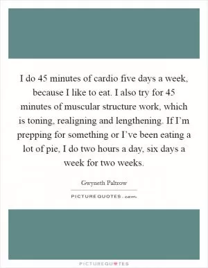 I do 45 minutes of cardio five days a week, because I like to eat. I also try for 45 minutes of muscular structure work, which is toning, realigning and lengthening. If I’m prepping for something or I’ve been eating a lot of pie, I do two hours a day, six days a week for two weeks Picture Quote #1