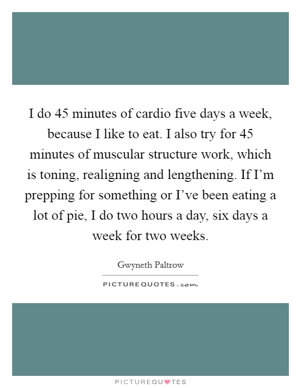 I do 45 minutes of cardio five days a week, because I like to eat. I also try for 45 minutes of muscular structure work, which is toning, realigning and lengthening. If I'm prepping for something or I've been eating a lot of pie, I do two hours a day, six days a week for two weeks Picture Quote #1