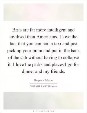 Brits are far more intelligent and civilised than Americans. I love the fact that you can hail a taxi and just pick up your pram and put in the back of the cab without having to collapse it. I love the parks and places I go for dinner and my friends Picture Quote #1