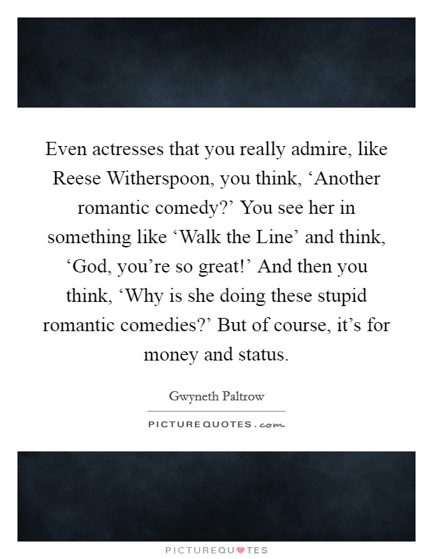 Even actresses that you really admire, like Reese Witherspoon, you think, ‘Another romantic comedy?' You see her in something like ‘Walk the Line' and think, ‘God, you're so great!' And then you think, ‘Why is she doing these stupid romantic comedies?' But of course, it's for money and status Picture Quote #1