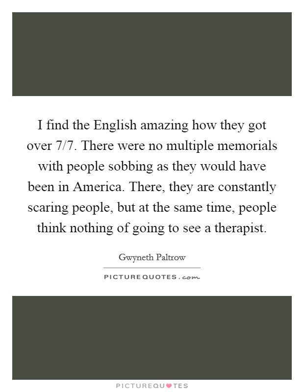 I find the English amazing how they got over 7/7. There were no multiple memorials with people sobbing as they would have been in America. There, they are constantly scaring people, but at the same time, people think nothing of going to see a therapist Picture Quote #1