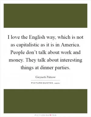 I love the English way, which is not as capitalistic as it is in America. People don’t talk about work and money. They talk about interesting things at dinner parties Picture Quote #1