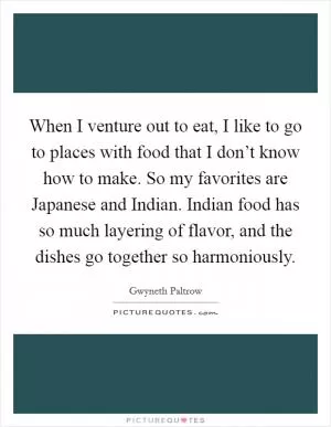 When I venture out to eat, I like to go to places with food that I don’t know how to make. So my favorites are Japanese and Indian. Indian food has so much layering of flavor, and the dishes go together so harmoniously Picture Quote #1