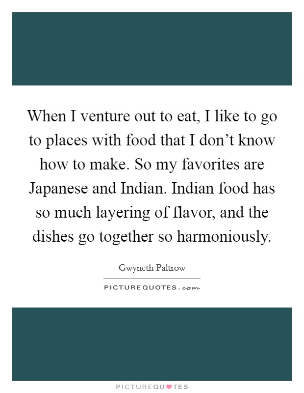 When I venture out to eat, I like to go to places with food that I don't know how to make. So my favorites are Japanese and Indian. Indian food has so much layering of flavor, and the dishes go together so harmoniously Picture Quote #1