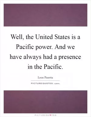 Well, the United States is a Pacific power. And we have always had a presence in the Pacific Picture Quote #1