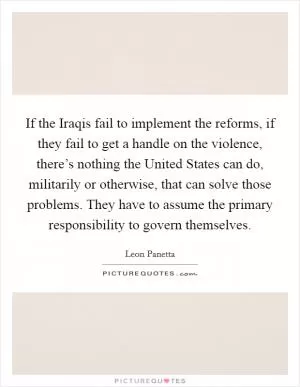 If the Iraqis fail to implement the reforms, if they fail to get a handle on the violence, there’s nothing the United States can do, militarily or otherwise, that can solve those problems. They have to assume the primary responsibility to govern themselves Picture Quote #1
