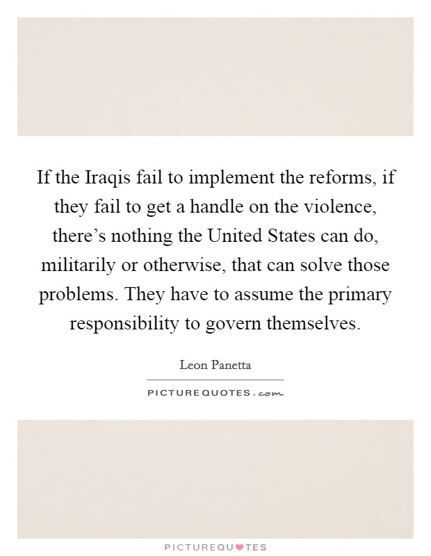 If the Iraqis fail to implement the reforms, if they fail to get a handle on the violence, there's nothing the United States can do, militarily or otherwise, that can solve those problems. They have to assume the primary responsibility to govern themselves Picture Quote #1