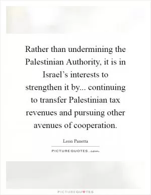 Rather than undermining the Palestinian Authority, it is in Israel’s interests to strengthen it by... continuing to transfer Palestinian tax revenues and pursuing other avenues of cooperation Picture Quote #1