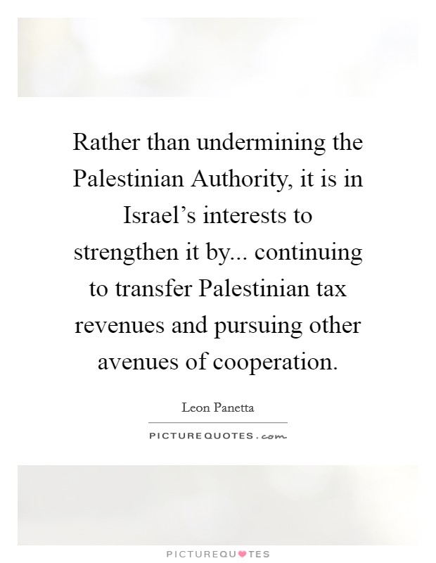 Rather than undermining the Palestinian Authority, it is in Israel's interests to strengthen it by... continuing to transfer Palestinian tax revenues and pursuing other avenues of cooperation Picture Quote #1