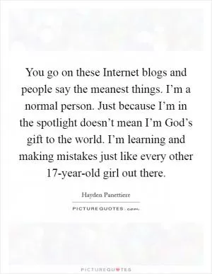You go on these Internet blogs and people say the meanest things. I’m a normal person. Just because I’m in the spotlight doesn’t mean I’m God’s gift to the world. I’m learning and making mistakes just like every other 17-year-old girl out there Picture Quote #1