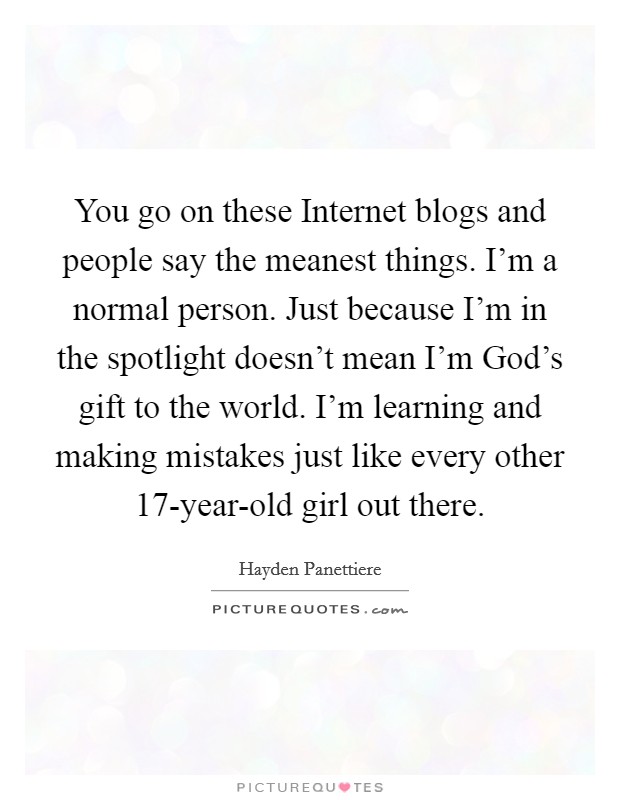 You go on these Internet blogs and people say the meanest things. I'm a normal person. Just because I'm in the spotlight doesn't mean I'm God's gift to the world. I'm learning and making mistakes just like every other 17-year-old girl out there Picture Quote #1