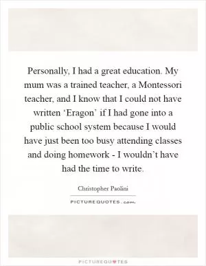 Personally, I had a great education. My mum was a trained teacher, a Montessori teacher, and I know that I could not have written ‘Eragon’ if I had gone into a public school system because I would have just been too busy attending classes and doing homework - I wouldn’t have had the time to write Picture Quote #1