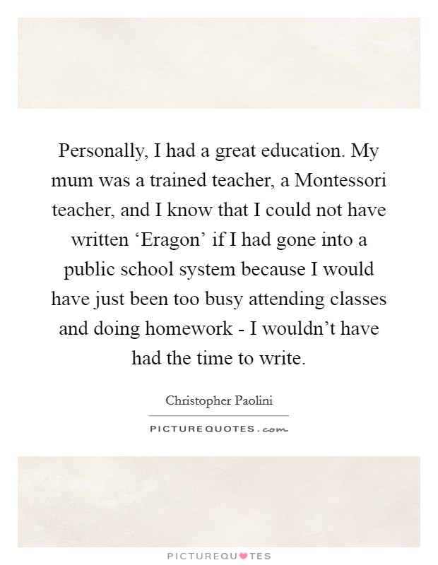 Personally, I had a great education. My mum was a trained teacher, a Montessori teacher, and I know that I could not have written ‘Eragon' if I had gone into a public school system because I would have just been too busy attending classes and doing homework - I wouldn't have had the time to write Picture Quote #1