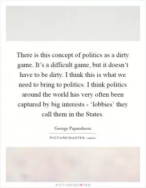 There is this concept of politics as a dirty game. It’s a difficult game, but it doesn’t have to be dirty. I think this is what we need to bring to politics. I think politics around the world has very often been captured by big interests - ‘lobbies’ they call them in the States Picture Quote #1