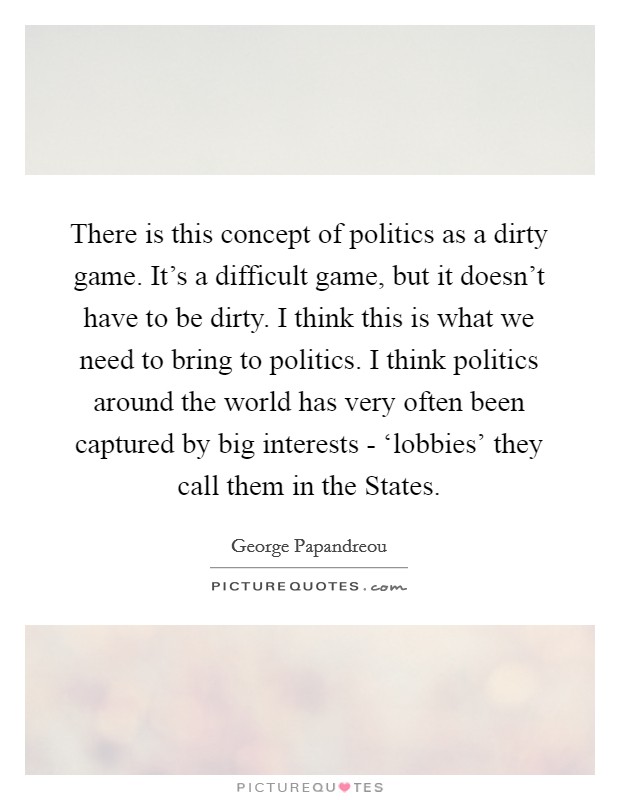 There is this concept of politics as a dirty game. It's a difficult game, but it doesn't have to be dirty. I think this is what we need to bring to politics. I think politics around the world has very often been captured by big interests - ‘lobbies' they call them in the States Picture Quote #1