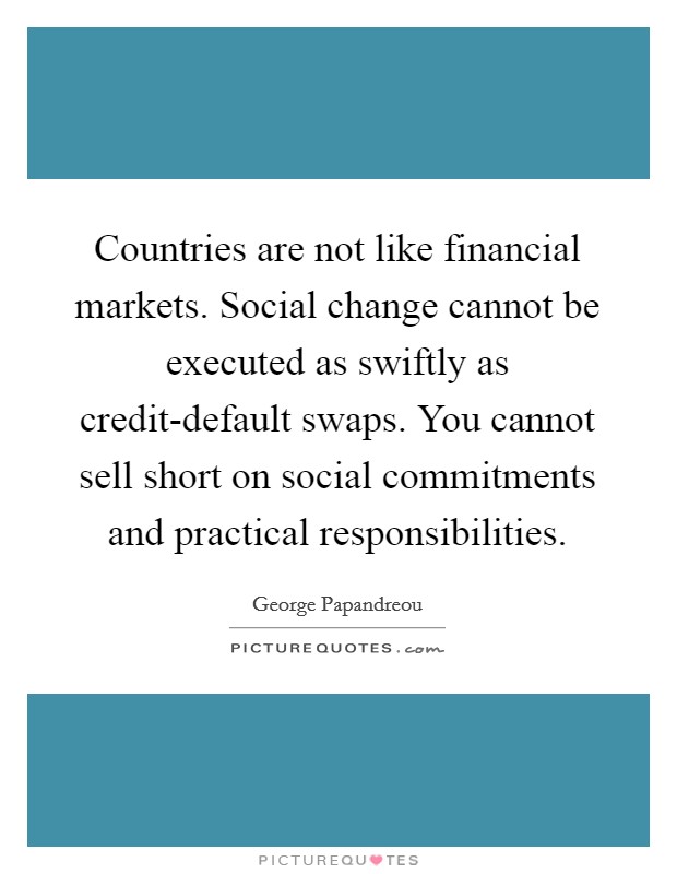 Countries are not like financial markets. Social change cannot be executed as swiftly as credit-default swaps. You cannot sell short on social commitments and practical responsibilities Picture Quote #1