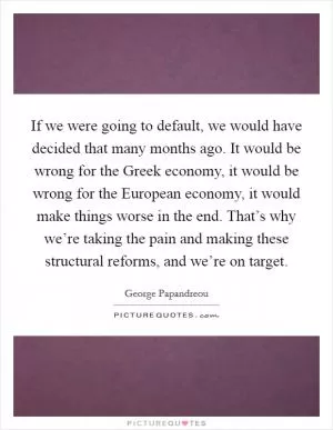If we were going to default, we would have decided that many months ago. It would be wrong for the Greek economy, it would be wrong for the European economy, it would make things worse in the end. That’s why we’re taking the pain and making these structural reforms, and we’re on target Picture Quote #1
