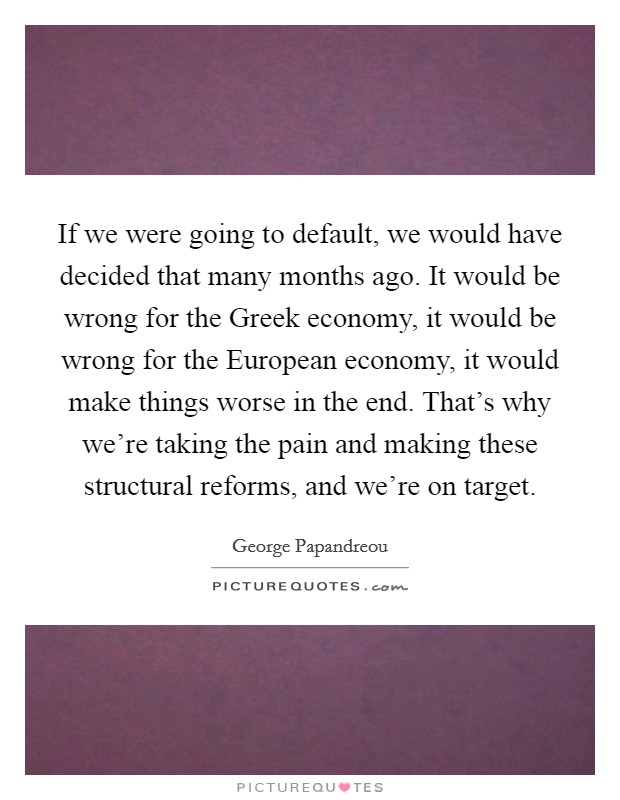 If we were going to default, we would have decided that many months ago. It would be wrong for the Greek economy, it would be wrong for the European economy, it would make things worse in the end. That's why we're taking the pain and making these structural reforms, and we're on target Picture Quote #1