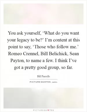 You ask yourself, ‘What do you want your legacy to be?’ I’m content at this point to say, ‘Those who follow me.’ Romeo Crennel, Bill Belichick, Sean Payton, to name a few. I think I’ve got a pretty good group, so far Picture Quote #1