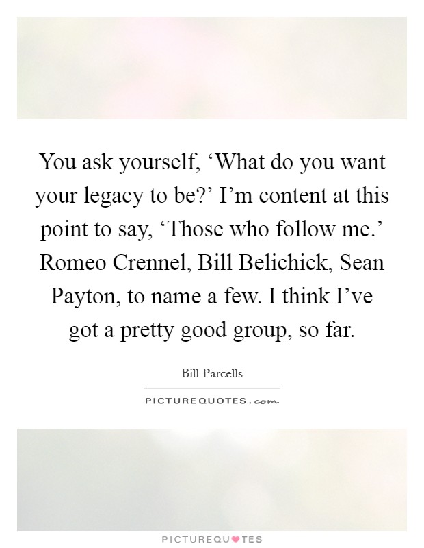 You ask yourself, ‘What do you want your legacy to be?' I'm content at this point to say, ‘Those who follow me.' Romeo Crennel, Bill Belichick, Sean Payton, to name a few. I think I've got a pretty good group, so far Picture Quote #1