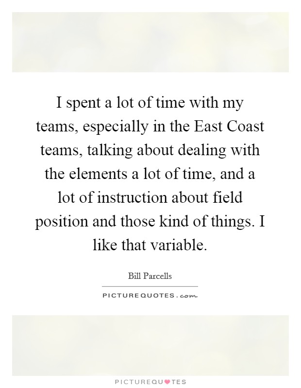 I spent a lot of time with my teams, especially in the East Coast teams, talking about dealing with the elements a lot of time, and a lot of instruction about field position and those kind of things. I like that variable Picture Quote #1