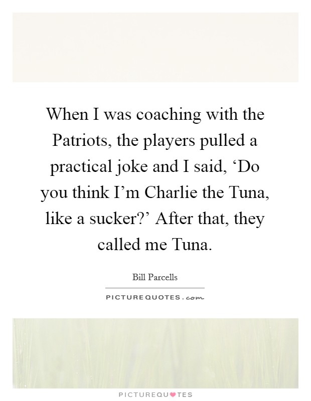 When I was coaching with the Patriots, the players pulled a practical joke and I said, ‘Do you think I'm Charlie the Tuna, like a sucker?' After that, they called me Tuna Picture Quote #1