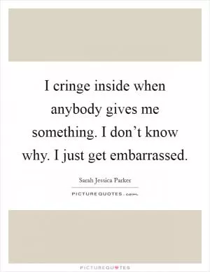 I cringe inside when anybody gives me something. I don’t know why. I just get embarrassed Picture Quote #1