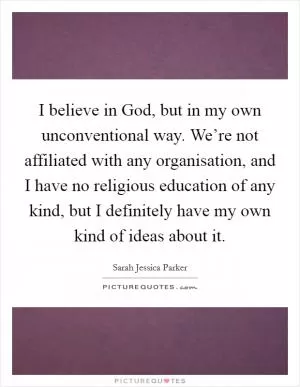 I believe in God, but in my own unconventional way. We’re not affiliated with any organisation, and I have no religious education of any kind, but I definitely have my own kind of ideas about it Picture Quote #1